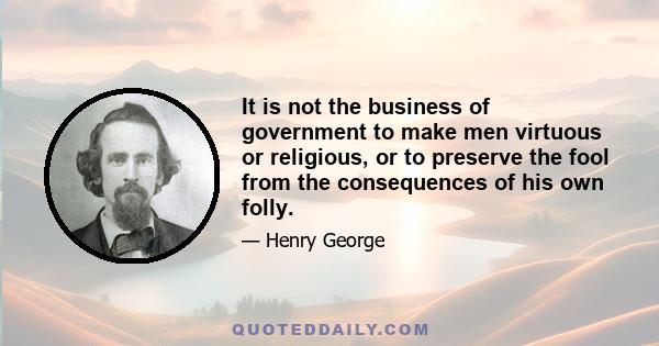 It is not the business of government to make men virtuous or religious, or to preserve the fool from the consequences of his own folly. Government should be repressive no further than is necessary to secure liberty by