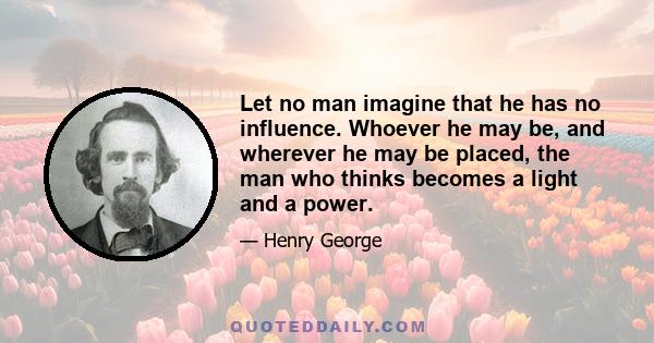 Let no man imagine that he has no influence. Whoever he may be, and wherever he may be placed, the man who thinks becomes a light and a power.