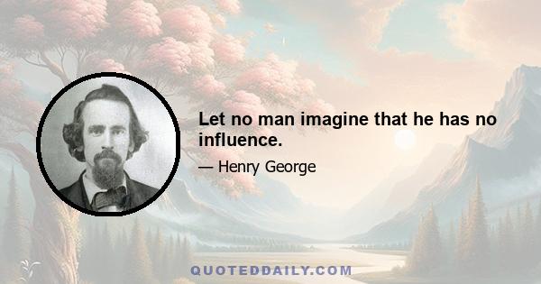 Let no man imagine that he has no influence.