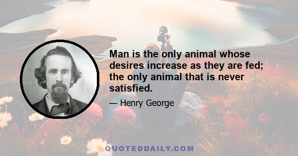 Man is the only animal whose desires increase as they are fed; the only animal that is never satisfied.