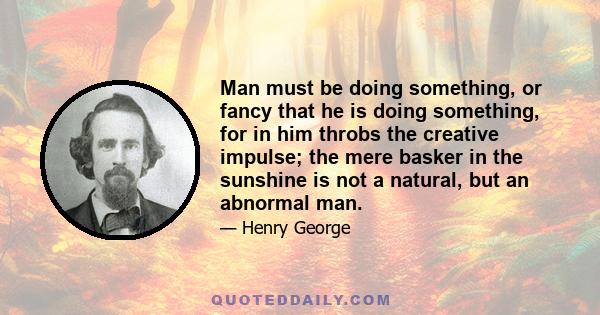 Man must be doing something, or fancy that he is doing something, for in him throbs the creative impulse; the mere basker in the sunshine is not a natural, but an abnormal man.