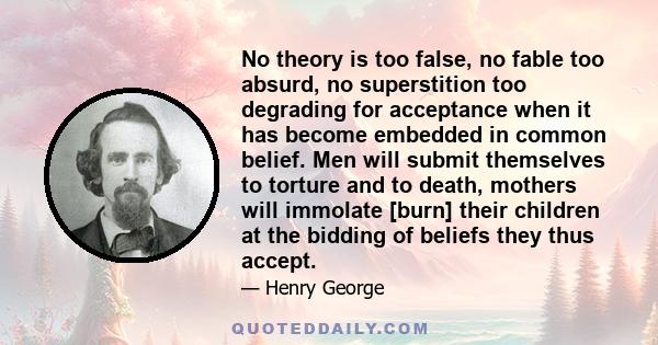 No theory is too false, no fable too absurd, no superstition too degrading for acceptance when it has become embedded in common belief. Men will submit themselves to torture and to death, mothers will immolate [burn]