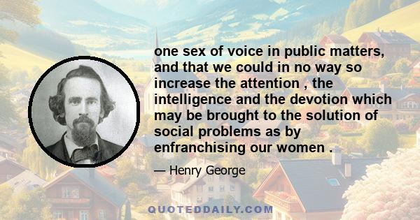 one sex of voice in public matters, and that we could in no way so increase the attention , the intelligence and the devotion which may be brought to the solution of social problems as by enfranchising our women .