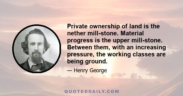 Private ownership of land is the nether mill-stone. Material progress is the upper mill-stone. Between them, with an increasing pressure, the working classes are being ground.