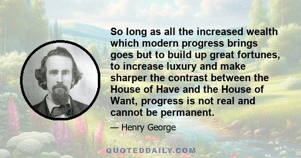 So long as all the increased wealth which modern progress brings goes but to build up great fortunes, to increase luxury and make sharper the contrast between the House of Have and the House of Want, progress is not