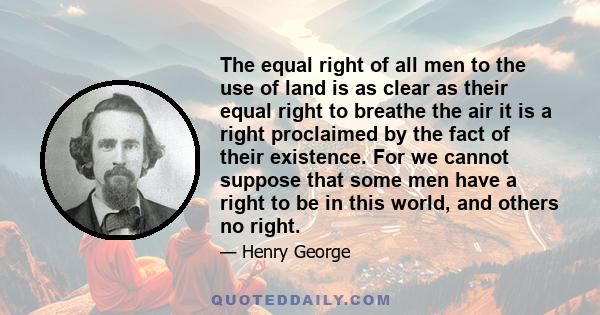 The equal right of all men to the use of land is as clear as their equal right to breathe the air it is a right proclaimed by the fact of their existence. For we cannot suppose that some men have a right to be in this