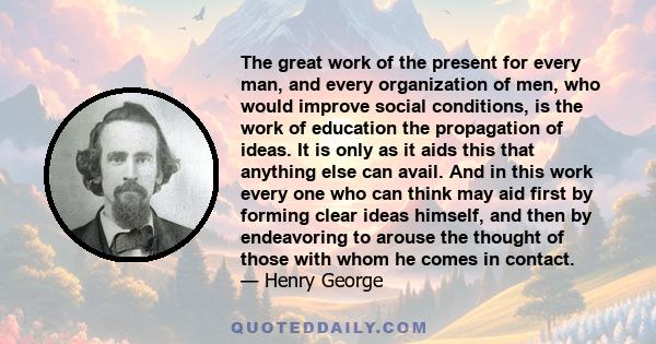 The great work of the present for every man, and every organization of men, who would improve social conditions, is the work of education the propagation of ideas. It is only as it aids this that anything else can