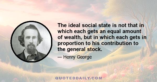 The ideal social state is not that in which each gets an equal amount of wealth, but in which each gets in proportion to his contribution to the general stock.