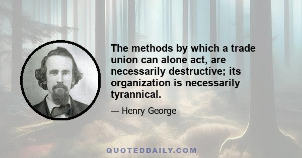 The methods by which a trade union can alone act, are necessarily destructive; its organization is necessarily tyrannical.