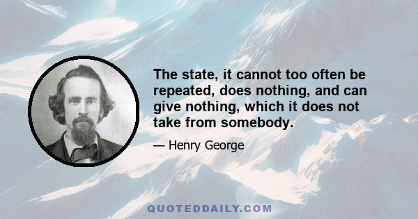 The state, it cannot too often be repeated, does nothing, and can give nothing, which it does not take from somebody.