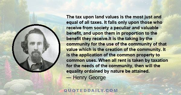 The tax upon land values is the most just and equal of all taxes. It falls only upon those who receive from society a peculiar and valuable benefit, and upon them in proportion to the benefit they receive.It is the