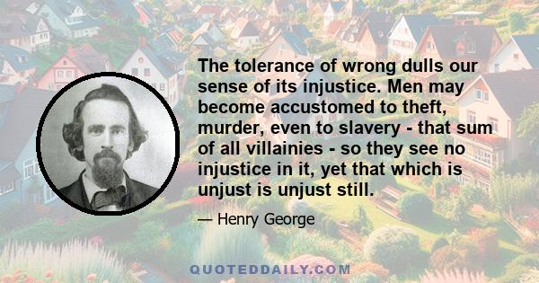 The tolerance of wrong dulls our sense of its injustice. Men may become accustomed to theft, murder, even to slavery - that sum of all villainies - so they see no injustice in it, yet that which is unjust is unjust