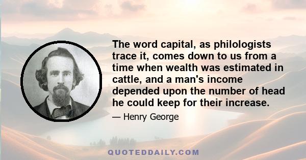 The word capital, as philologists trace it, comes down to us from a time when wealth was estimated in cattle, and a man's income depended upon the number of head he could keep for their increase.