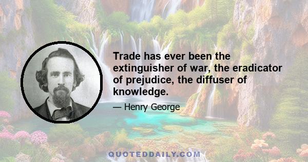 Trade has ever been the extinguisher of war, the eradicator of prejudice, the diffuser of knowledge.