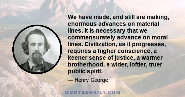 We have made, and still are making, enormous advances on material lines. It is necessary that we commensurately advance on moral lines. Civilization, as it progresses, requires a higher conscience, a keener sense of