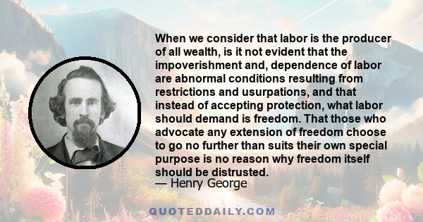 When we consider that labor is the producer of all wealth, is it not evident that the impoverishment and, dependence of labor are abnormal conditions resulting from restrictions and usurpations, and that instead of