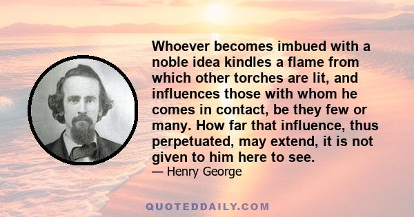 Whoever becomes imbued with a noble idea kindles a flame from which other torches are lit, and influences those with whom he comes in contact, be they few or many. How far that influence, thus perpetuated, may extend,