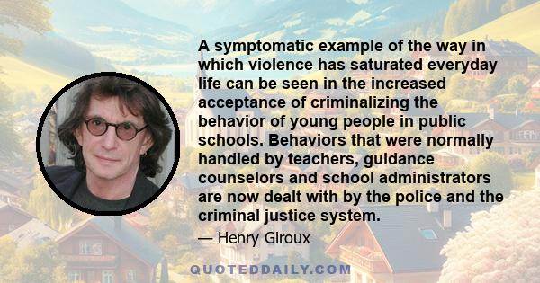 A symptomatic example of the way in which violence has saturated everyday life can be seen in the increased acceptance of criminalizing the behavior of young people in public schools. Behaviors that were normally