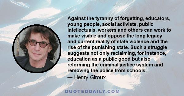 Against the tyranny of forgetting, educators, young people, social activists, public intellectuals, workers and others can work to make visible and oppose the long legacy and current reality of state violence and the