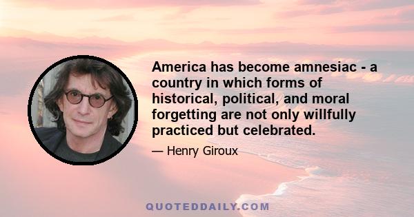 America has become amnesiac - a country in which forms of historical, political, and moral forgetting are not only willfully practiced but celebrated.