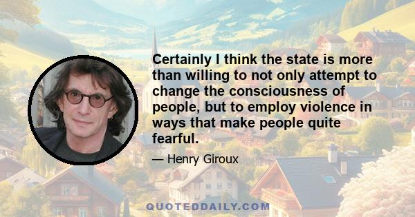 Certainly I think the state is more than willing to not only attempt to change the consciousness of people, but to employ violence in ways that make people quite fearful.