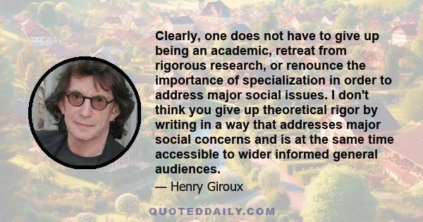 Clearly, one does not have to give up being an academic, retreat from rigorous research, or renounce the importance of specialization in order to address major social issues. I don't think you give up theoretical rigor