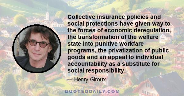 Collective insurance policies and social protections have given way to the forces of economic deregulation, the transformation of the welfare state into punitive workfare programs, the privatization of public goods and