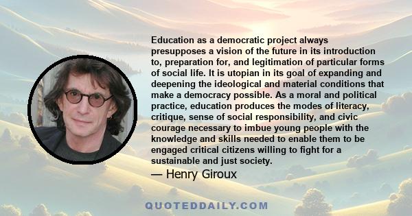 Education as a democratic project always presupposes a vision of the future in its introduction to, preparation for, and legitimation of particular forms of social life. It is utopian in its goal of expanding and