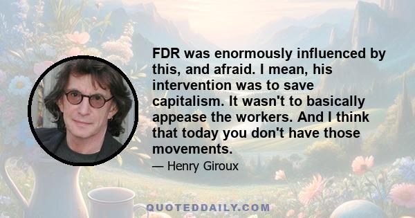 FDR was enormously influenced by this, and afraid. I mean, his intervention was to save capitalism. It wasn't to basically appease the workers. And I think that today you don't have those movements.