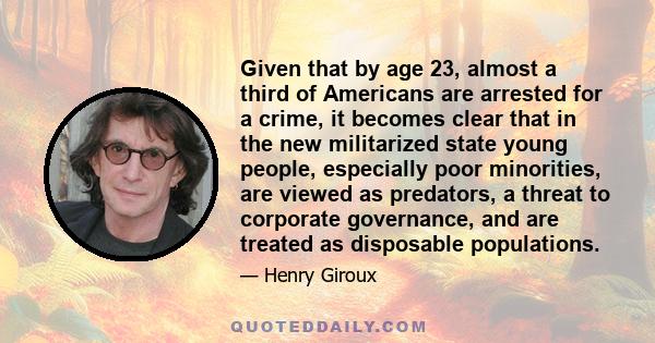 Given that by age 23, almost a third of Americans are arrested for a crime, it becomes clear that in the new militarized state young people, especially poor minorities, are viewed as predators, a threat to corporate