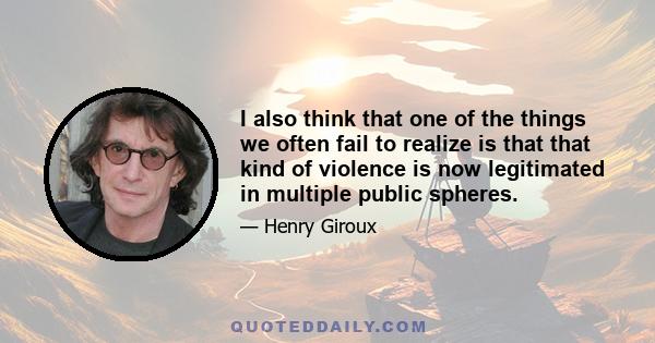 I also think that one of the things we often fail to realize is that that kind of violence is now legitimated in multiple public spheres.