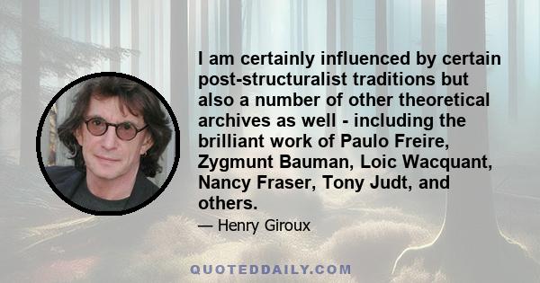 I am certainly influenced by certain post-structuralist traditions but also a number of other theoretical archives as well - including the brilliant work of Paulo Freire, Zygmunt Bauman, Loic Wacquant, Nancy Fraser,