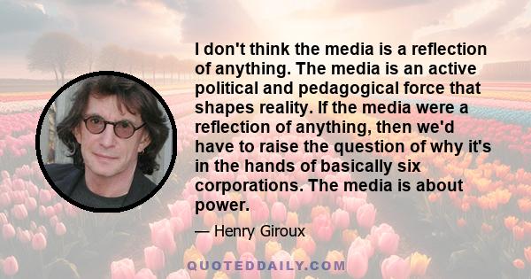 I don't think the media is a reflection of anything. The media is an active political and pedagogical force that shapes reality. If the media were a reflection of anything, then we'd have to raise the question of why