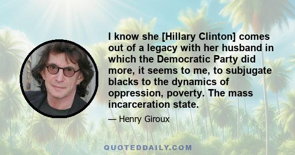 I know she [Hillary Clinton] comes out of a legacy with her husband in which the Democratic Party did more, it seems to me, to subjugate blacks to the dynamics of oppression, poverty. The mass incarceration state.