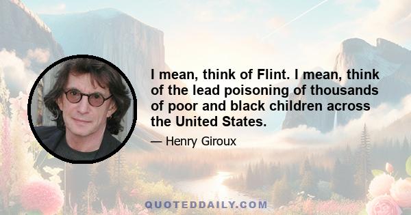 I mean, think of Flint. I mean, think of the lead poisoning of thousands of poor and black children across the United States.