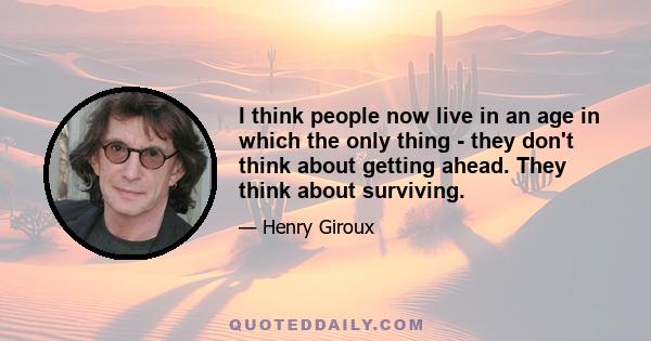 I think people now live in an age in which the only thing - they don't think about getting ahead. They think about surviving.