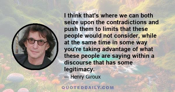 I think that's where we can both seize upon the contradictions and push them to limits that these people would not consider, while at the same time in some way you're taking advantage of what these people are saying