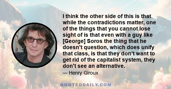 I think the other side of this is that while the contradictions matter, one of the things that you cannot lose sight of is that even with a guy like [George] Soros the thing that he doesn't question, which does unify