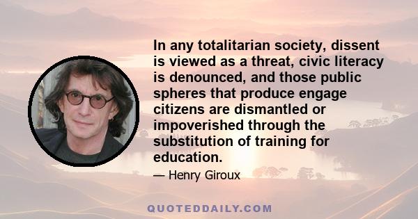 In any totalitarian society, dissent is viewed as a threat, civic literacy is denounced, and those public spheres that produce engage citizens are dismantled or impoverished through the substitution of training for