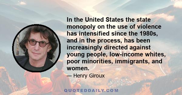 In the United States the state monopoly on the use of violence has intensified since the 1980s, and in the process, has been increasingly directed against young people, low-income whites, poor minorities, immigrants,