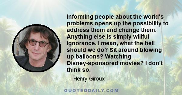 Informing people about the world's problems opens up the possibility to address them and change them. Anything else is simply willful ignorance. I mean, what the hell should we do? Sit around blowing up balloons?