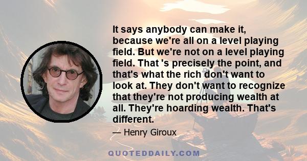 It says anybody can make it, because we're all on a level playing field. But we're not on a level playing field. That 's precisely the point, and that's what the rich don't want to look at. They don't want to recognize