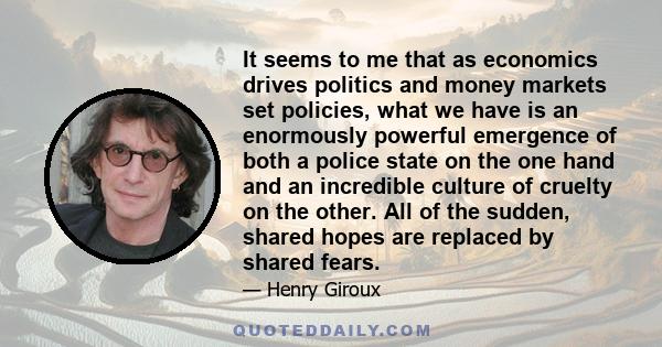 It seems to me that as economics drives politics and money markets set policies, what we have is an enormously powerful emergence of both a police state on the one hand and an incredible culture of cruelty on the other. 