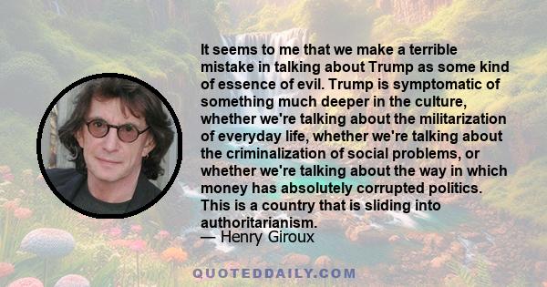 It seems to me that we make a terrible mistake in talking about Trump as some kind of essence of evil. Trump is symptomatic of something much deeper in the culture, whether we're talking about the militarization of