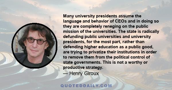 Many university presidents assume the language and behavior of CEOs and in doing so they are completely reneging on the public mission of the universities. The state is radically defunding public universities and