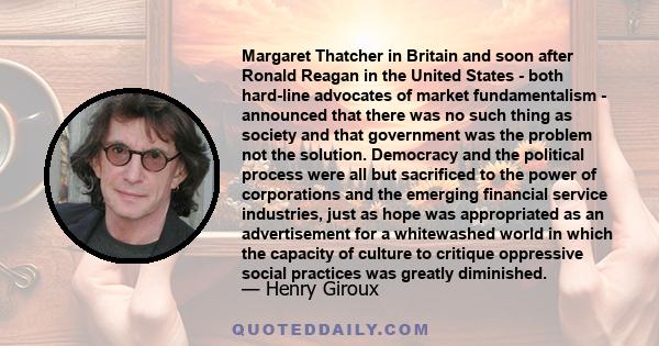 Margaret Thatcher in Britain and soon after Ronald Reagan in the United States - both hard-line advocates of market fundamentalism - announced that there was no such thing as society and that government was the problem