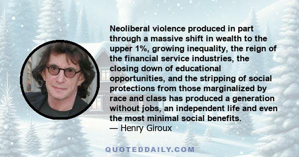 Neoliberal violence produced in part through a massive shift in wealth to the upper 1%, growing inequality, the reign of the financial service industries, the closing down of educational opportunities, and the stripping 