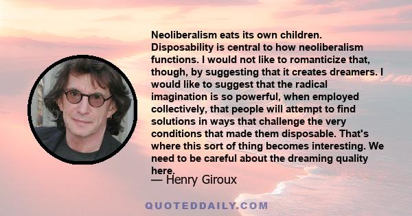 Neoliberalism eats its own children. Disposability is central to how neoliberalism functions. I would not like to romanticize that, though, by suggesting that it creates dreamers. I would like to suggest that the