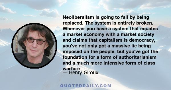 Neoliberalism is going to fail by being replaced. The system is entirely broken. Whenever you have a system that equates a market economy with a market society and claims that capitalism is democracy, you've not only