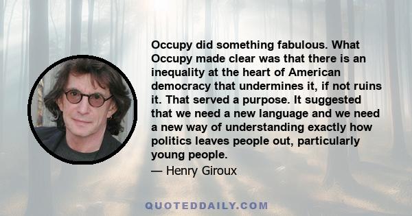 Occupy did something fabulous. What Occupy made clear was that there is an inequality at the heart of American democracy that undermines it, if not ruins it. That served a purpose. It suggested that we need a new